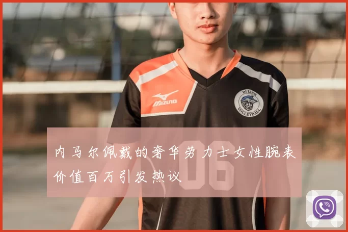 内马尔佩戴的奢华劳力士女性腕表价值百万引发热议