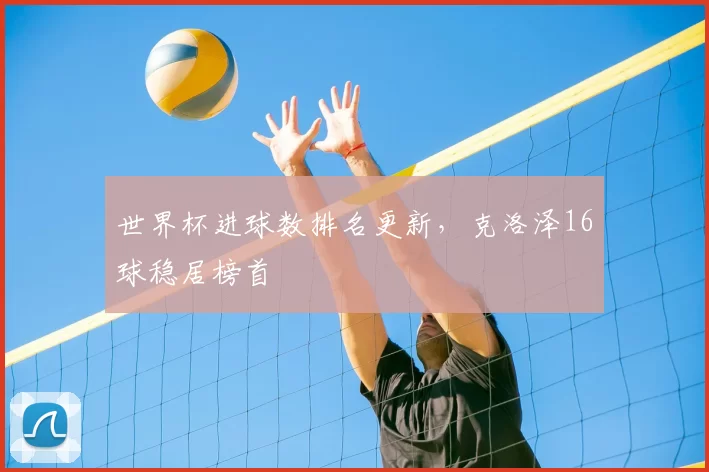 世界杯进球数排名更新,克洛泽16球稳居榜首