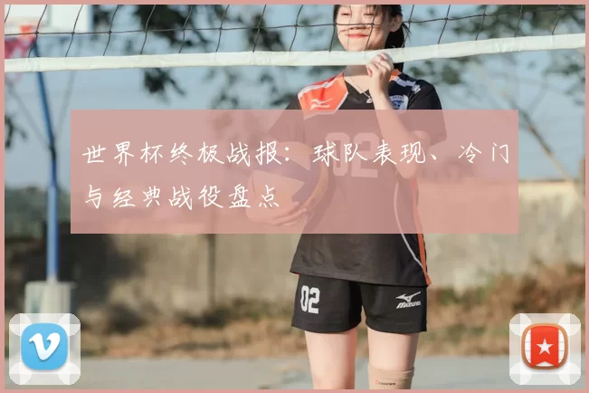 世界杯终极战报：球队表现、冷门与经典战役盘点