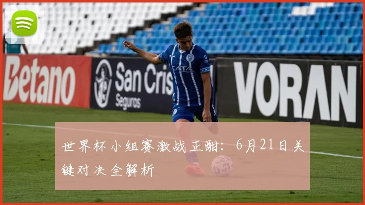 世界杯小组赛激战正酣：6月21日关键对决全解析