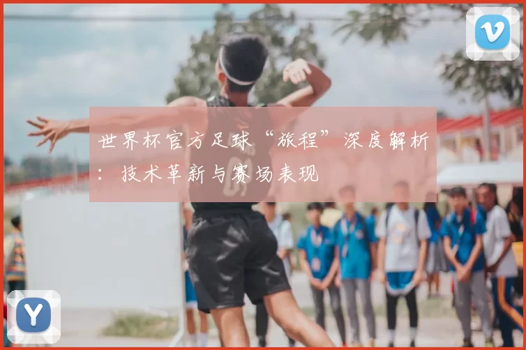 世界杯官方足球“旅程”深度解析：技术革新与赛场表现
