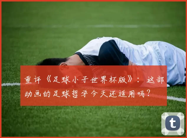 重评《足球小子世界杯版》：这部动画的足球哲学今天还适用吗？