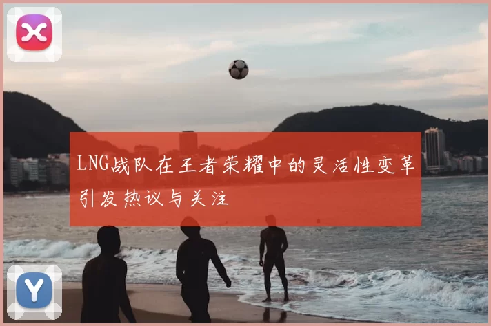 LNG战队在王者荣耀中的灵活性变革引发热议与关注