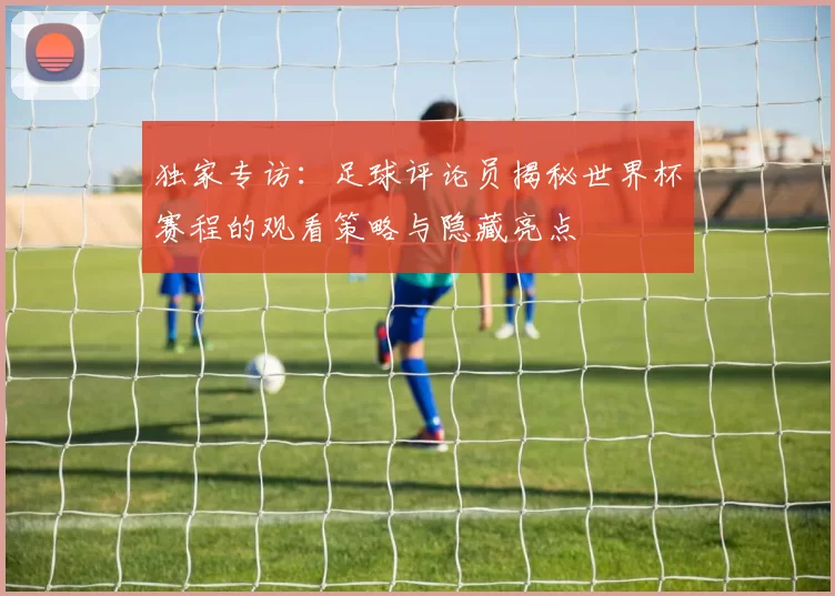 独家专访：足球评论员揭秘世界杯赛程的观看策略与隐藏亮点