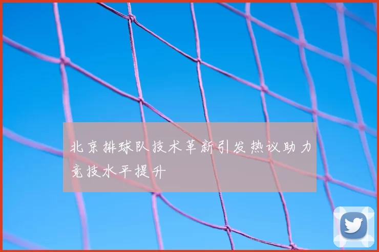 北京排球队技术革新引发热议助力竞技水平提升