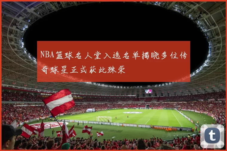 NBA篮球名人堂入选名单揭晓多位传奇球星正式获此殊荣