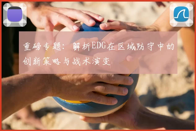 重磅专题：解析EDG在区域防守中的创新策略与战术演变