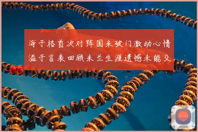 海于格首次对阵国米破门激动心情溢于言表回顾米兰生涯遗憾未能交锋