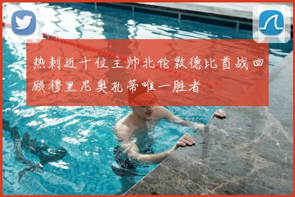 热刺近十位主帅北伦敦德比首战回顾穆里尼奥孔蒂唯一胜者