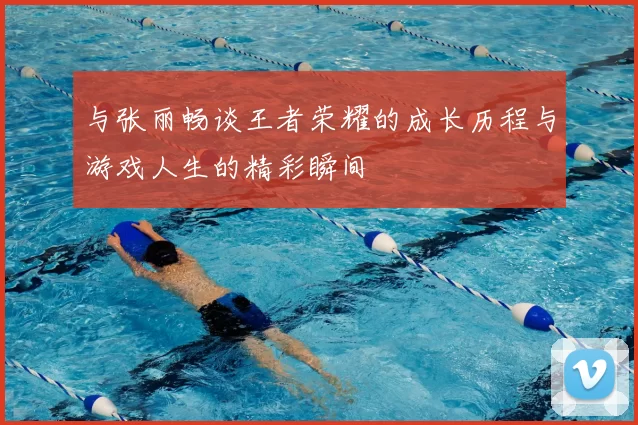 与张丽畅谈王者荣耀的成长历程与游戏人生的精彩瞬间