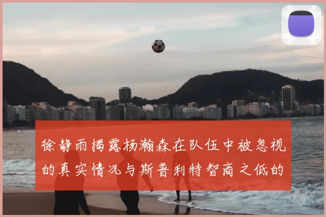 徐静雨揭露杨瀚森在队伍中被忽视的真实情况与斯普利特智商之低的尴尬真相