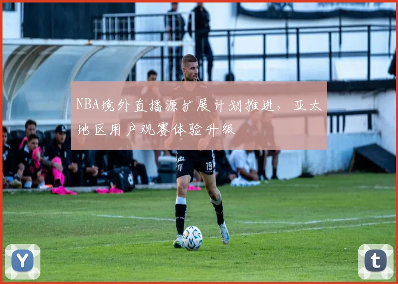 NBA境外直播源扩展计划推进,亚太地区用户观赛体验升级