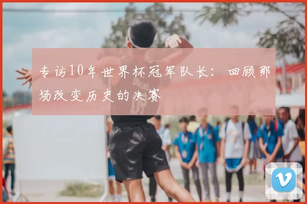 专访10年世界杯冠军队长:回顾那场改变历史的决赛