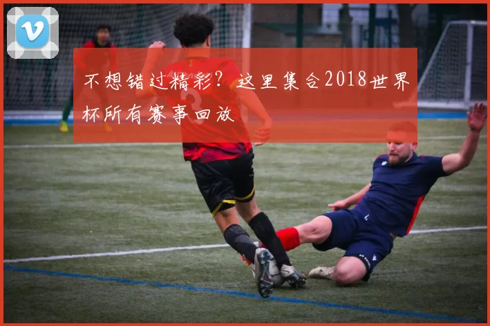 不想错过精彩?这里集合2018世界杯所有赛事回放