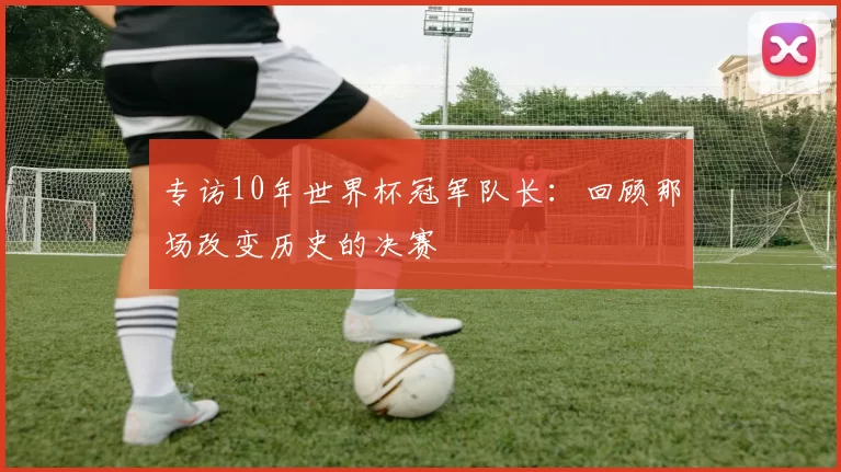 专访10年世界杯冠军队长:回顾那场改变历史的决赛