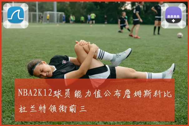 NBA2K12球员能力值公布詹姆斯科比杜兰特领衔前三