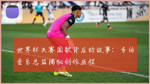 世界杯决赛国歌背后的故事：专访音乐总监揭秘创作历程