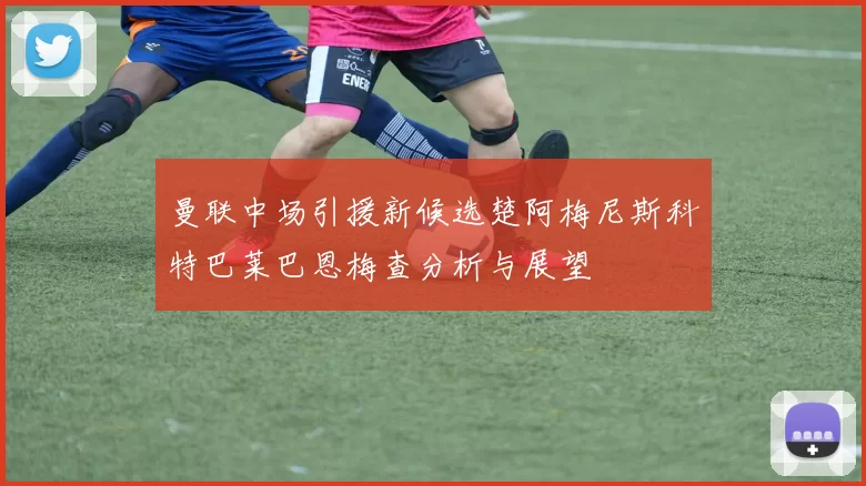 曼联中场引援新候选楚阿梅尼斯科特巴莱巴恩梅查分析与展望
