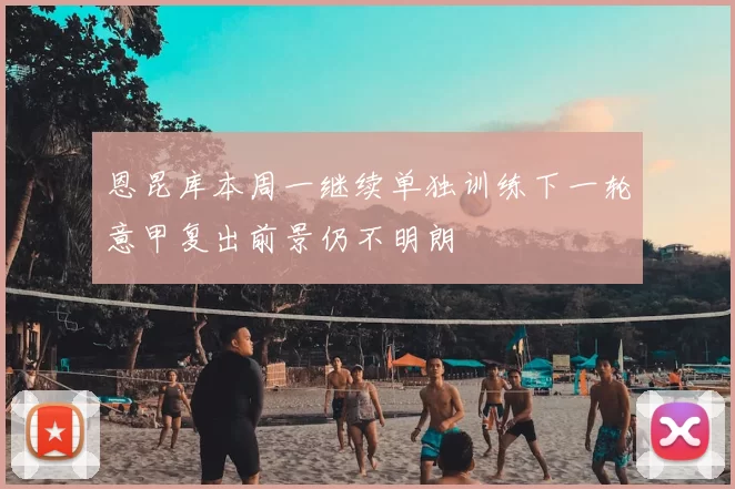 恩昆库本周一继续单独训练下一轮意甲复出前景仍不明朗