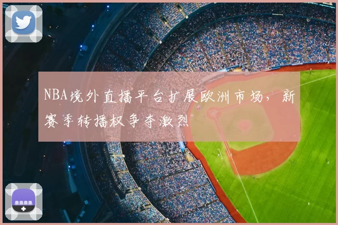 NBA境外直播平台扩展欧洲市场，新赛季转播权争夺激烈