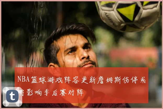 NBA篮球游戏阵容更新詹姆斯伤停或将影响季后赛对阵