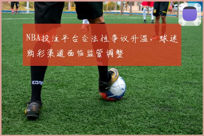 NBA投注平台合法性争议升温，球迷购彩渠道面临监管调整