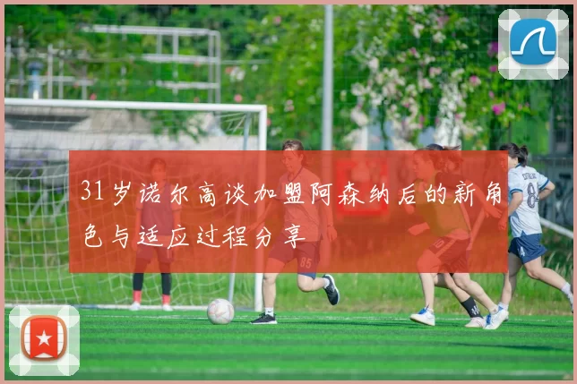 31岁诺尔高谈加盟阿森纳后的新角色与适应过程分享
