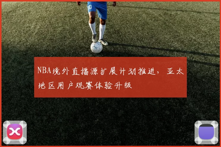 NBA境外直播源扩展计划推进,亚太地区用户观赛体验升级