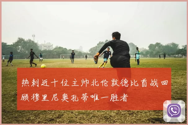 热刺近十位主帅北伦敦德比首战回顾穆里尼奥孔蒂唯一胜者