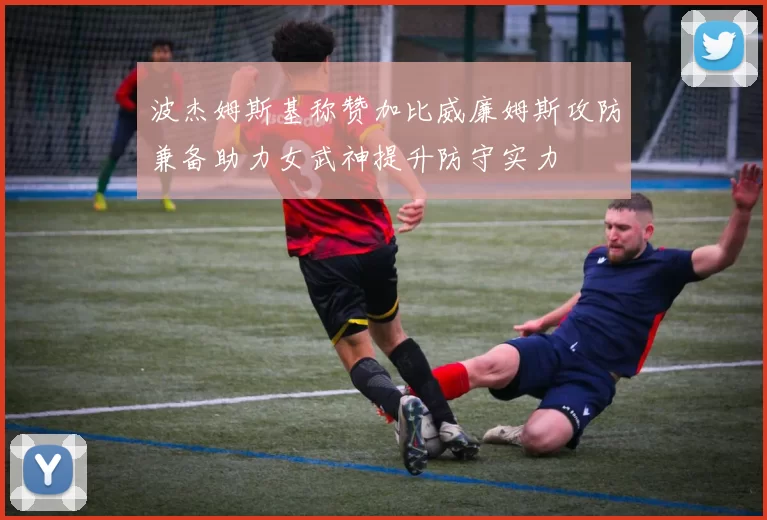 波杰姆斯基称赞加比威廉姆斯攻防兼备助力女武神提升防守实力