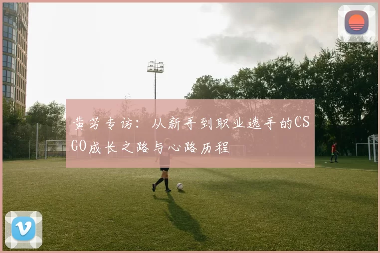 黄芳专访:从新手到职业选手的CSGO成长之路与心路历程