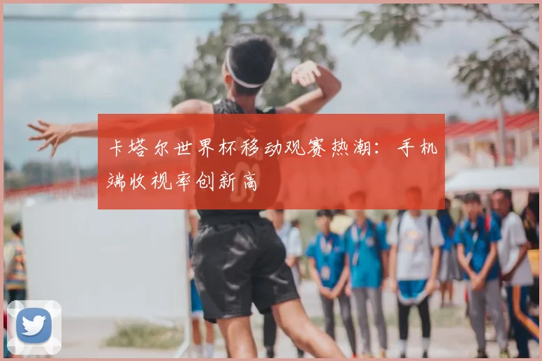 卡塔尔世界杯移动观赛热潮：手机端收视率创新高