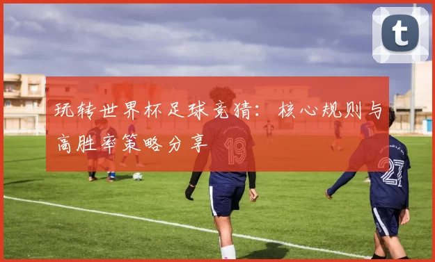 玩转世界杯足球竞猜：核心规则与高胜率策略分享