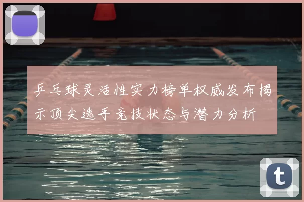 乒乓球灵活性实力榜单权威发布揭示顶尖选手竞技状态与潜力分析