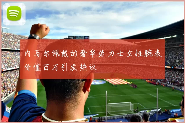 内马尔佩戴的奢华劳力士女性腕表价值百万引发热议
