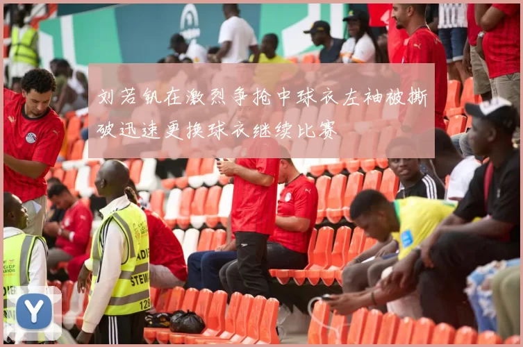 刘若钒在激烈争抢中球衣左袖被撕破迅速更换球衣继续比赛