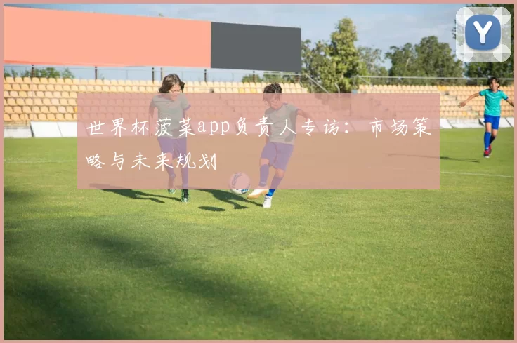 世界杯菠菜app负责人专访：市场策略与未来规划