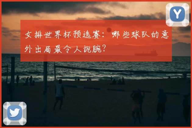 女排世界杯预选赛:哪些球队的意外出局最令人扼腕?