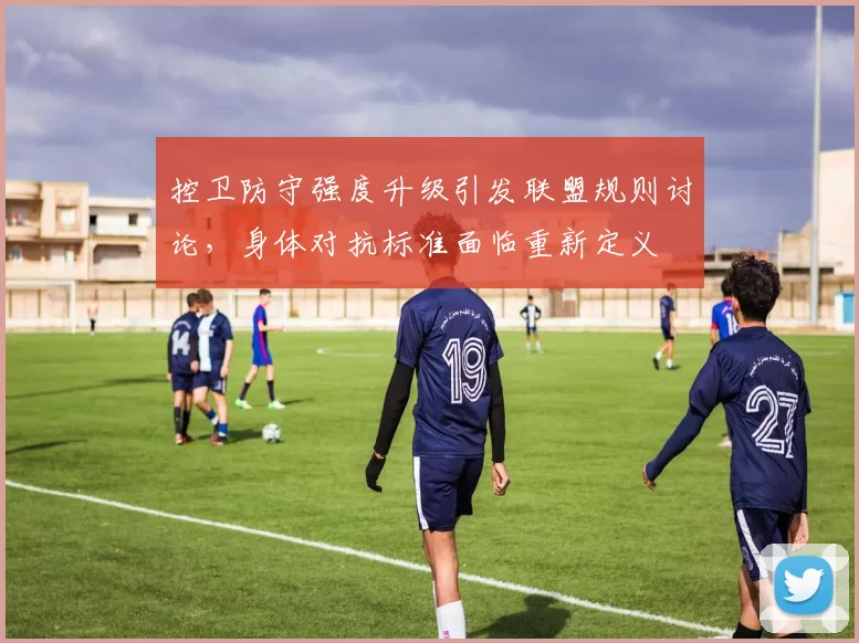 控卫防守强度升级引发联盟规则讨论，身体对抗标准面临重新定义
