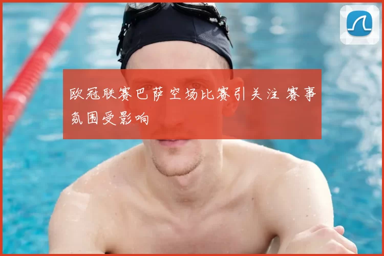 欧冠联赛巴萨空场比赛引关注 赛事氛围受影响