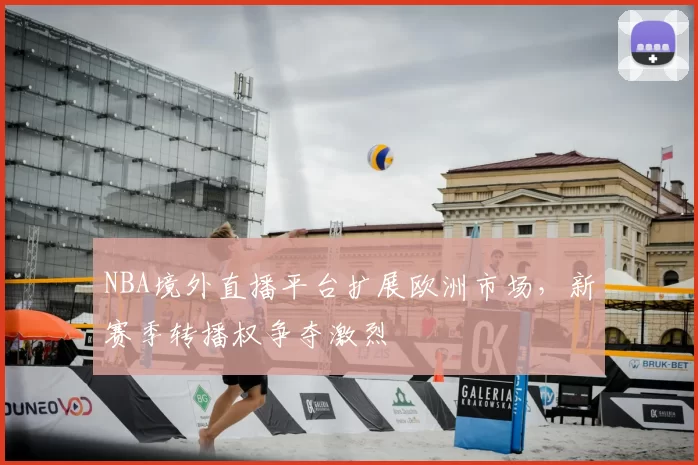 NBA境外直播平台扩展欧洲市场，新赛季转播权争夺激烈