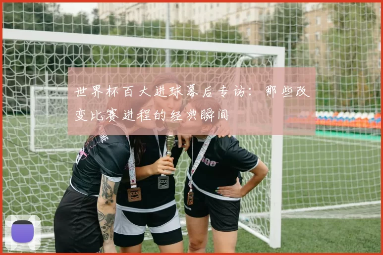 世界杯百大进球幕后专访：那些改变比赛进程的经典瞬间