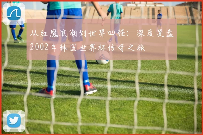 从红魔浪潮到世界四强：深度复盘2002年韩国世界杯传奇之旅