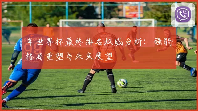 年世界杯最终排名权威分析：强弱格局重塑与未来展望
