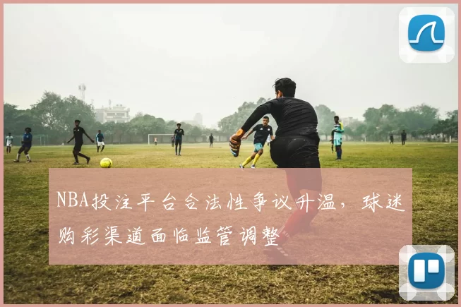 NBA投注平台合法性争议升温，球迷购彩渠道面临监管调整