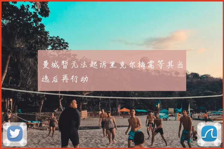 曼城暂无法起诉里克尔梅需等其当选后再行动