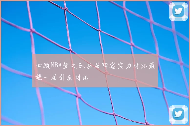 回顾NBA梦之队历届阵容实力对比最强一届引发讨论