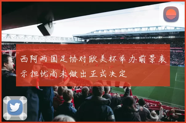 西阿两国足协对欧美杯举办前景表示担忧尚未做出正式决定