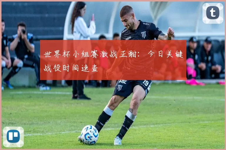 世界杯小组赛激战正酣：今日关键战役时间速查