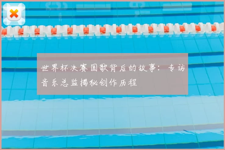 世界杯决赛国歌背后的故事：专访音乐总监揭秘创作历程